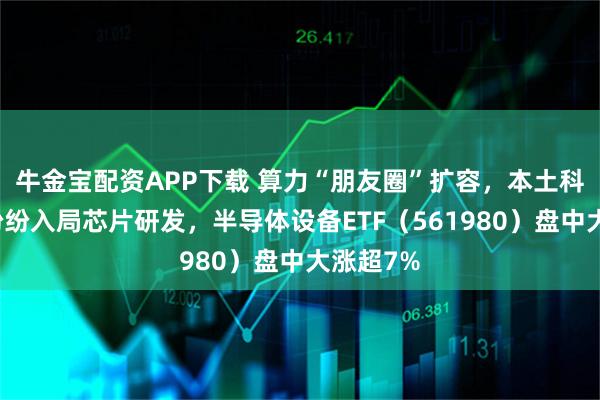 牛金宝配资APP下载 算力“朋友圈”扩容，本土科技巨头纷纷入局芯片研发，半导体设备ETF（561980）盘中大涨超7%