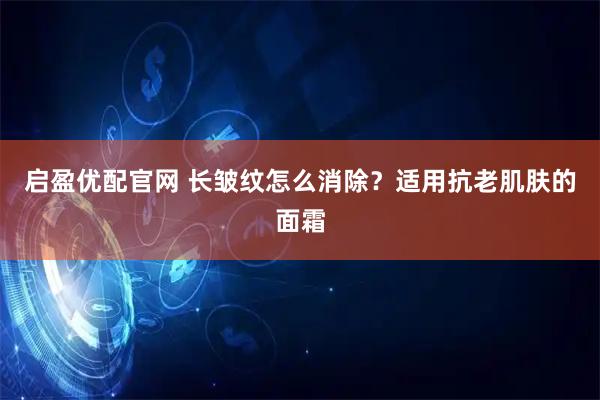 启盈优配官网 长皱纹怎么消除？适用抗老肌肤的面霜