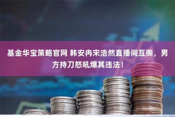 基金华宝策略官网 韩安冉宋浩然直播间互撕，男方持刀怒吼爆其违法！