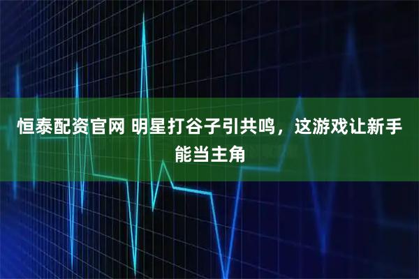 恒泰配资官网 明星打谷子引共鸣，这游戏让新手能当主角