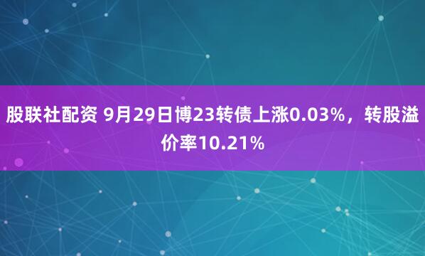 股联社配资 9月29日博23转债上涨0.03%，转股溢价率10.21%