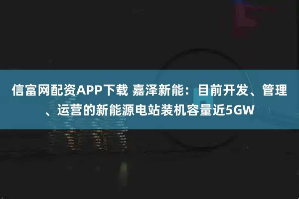 信富网配资APP下载 嘉泽新能：目前开发、管理、运营的新能源电站装机容量近5GW