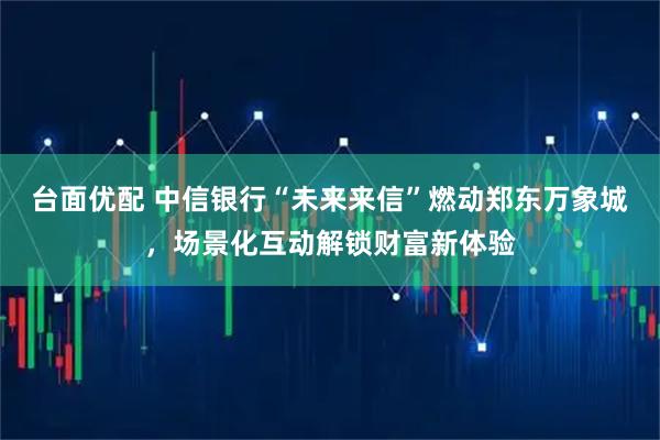 台面优配 中信银行“未来来信”燃动郑东万象城，场景化互动解锁财富新体验