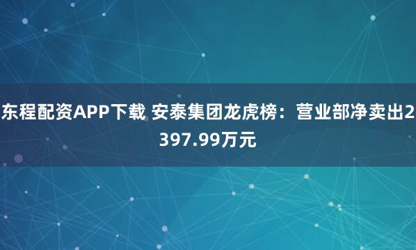 东程配资APP下载 安泰集团龙虎榜：营业部净卖出2397.99万元
