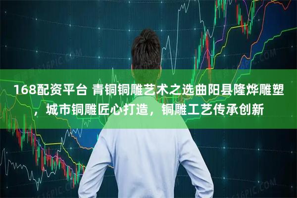 168配资平台 青铜铜雕艺术之选曲阳县隆烨雕塑，城市铜雕匠心打造，铜雕工艺传承创新