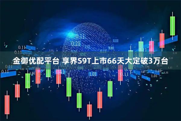 金御优配平台 享界S9T上市66天大定破3万台
