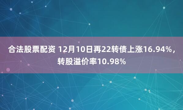 合法股票配资 12月10日再22转债上涨16.94%,转股溢价率10.98%