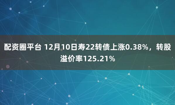 配资圈平台 12月10日寿22转债上涨0.38%，转股溢价率125.21%