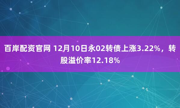 百岸配资官网 12月10日永02转债上涨3.22%,转股溢价率12.18%