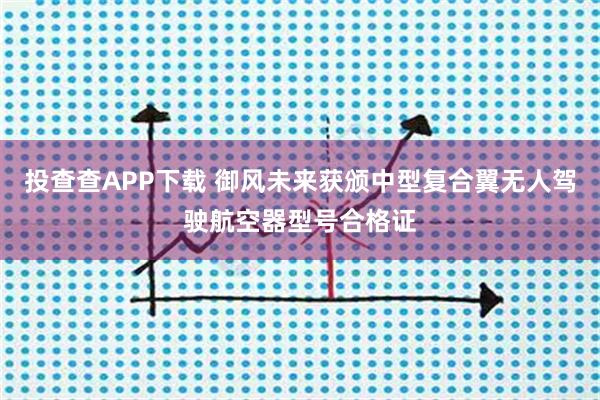 投查查APP下载 御风未来获颁中型复合翼无人驾驶航空器型号合格证