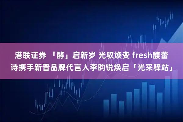港联证券 「酵」启新岁 光驭焕变 fresh馥蕾诗携手新晋品牌代言人李昀锐焕启「光采驿站」