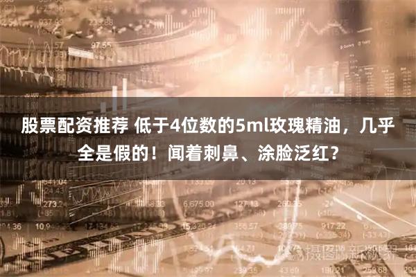 股票配资推荐 低于4位数的5ml玫瑰精油，几乎全是假的！闻着刺鼻、涂脸泛红？