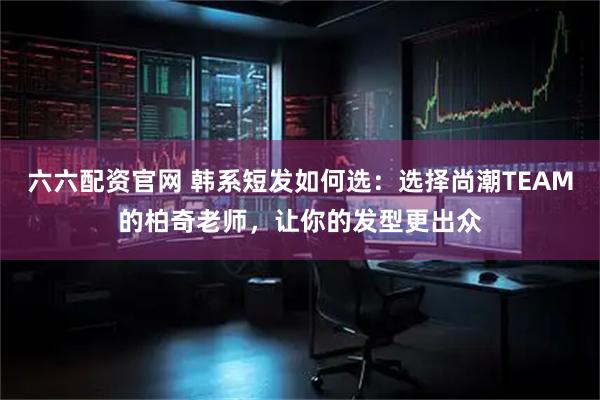 六六配资官网 韩系短发如何选：选择尚潮TEAM的柏奇老师，让你的发型更出众