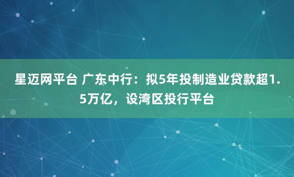 星迈网平台 广东中行：拟5年投制造业贷款超1.5万亿，设湾区投行平台