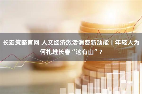 长宏策略官网 人文经济激活消费新动能丨年轻人为何扎堆长春“这有山”？